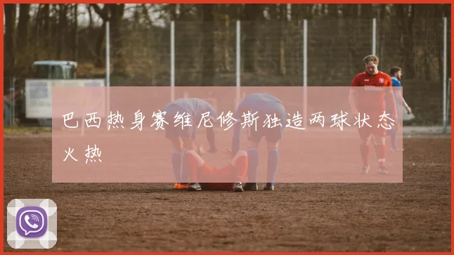 巴西热身赛维尼修斯独造两球状态火热