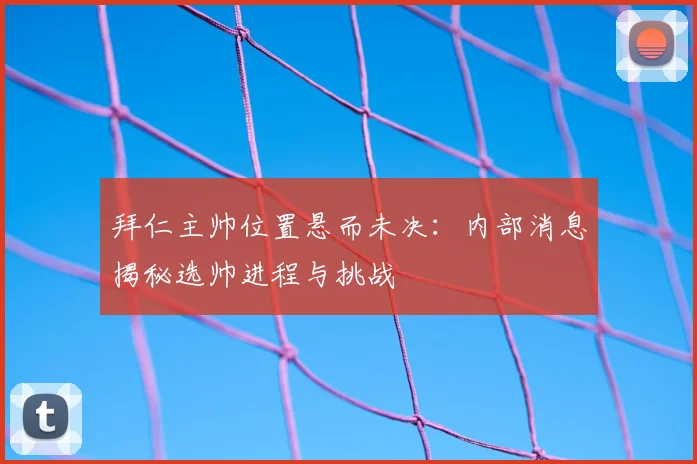拜仁主帅位置悬而未决：内部消息揭秘选帅进程与挑战