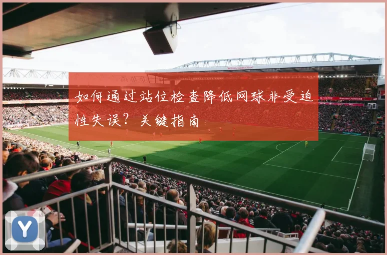 如何通过站位检查降低网球非受迫性失误？关键指南