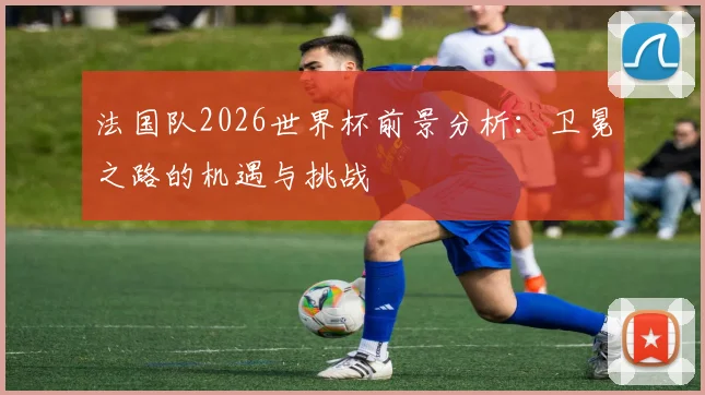 法国队2026世界杯前景分析：卫冕之路的机遇与挑战