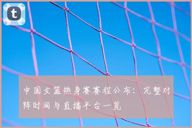 中国女篮热身赛赛程公布：完整对阵时间与直播平台一览