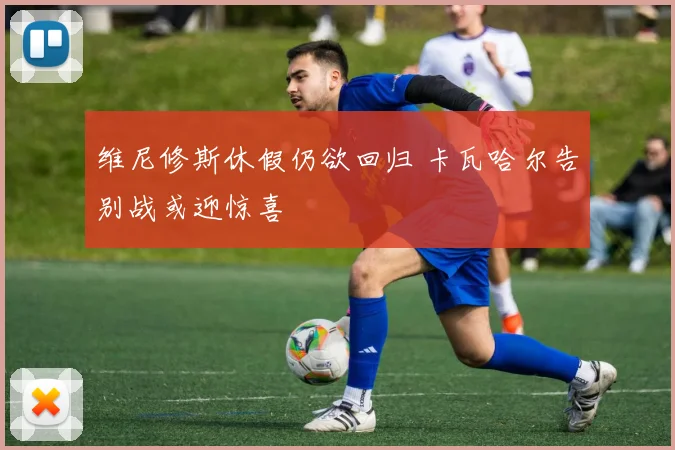 维尼修斯休假仍欲回归 卡瓦哈尔告别战或迎惊喜