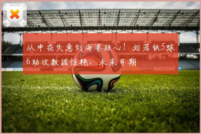 从申花失意到海港核心！刘若钒5球6助攻数据惊艳，未来可期