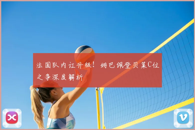 法国队内讧升级!姆巴佩登贝莱C位之争深度解析