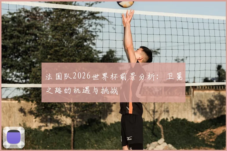 法国队2026世界杯前景分析：卫冕之路的机遇与挑战