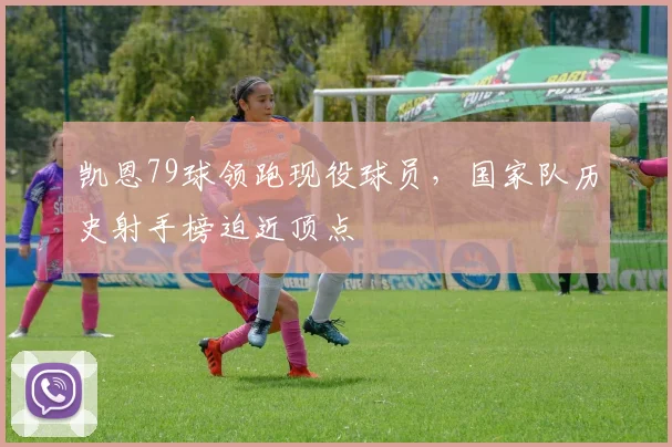 凯恩79球领跑现役球员，国家队历史射手榜迫近顶点