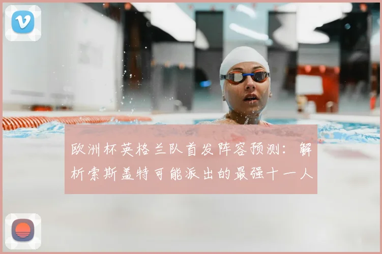 欧洲杯英格兰队首发阵容预测:解析索斯盖特可能派出的最强十一人