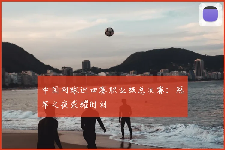 中国网球巡回赛职业级总决赛：冠军之夜荣耀时刻