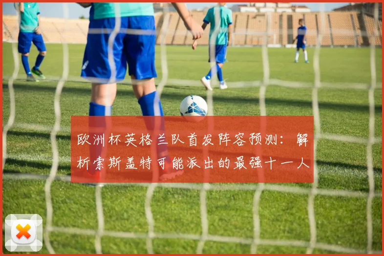 欧洲杯英格兰队首发阵容预测：解析索斯盖特可能派出的最强十一人