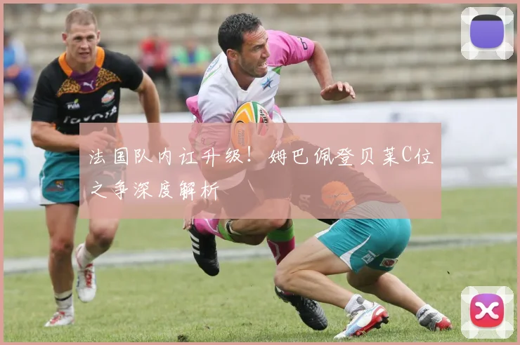 法国队内讧升级!姆巴佩登贝莱C位之争深度解析