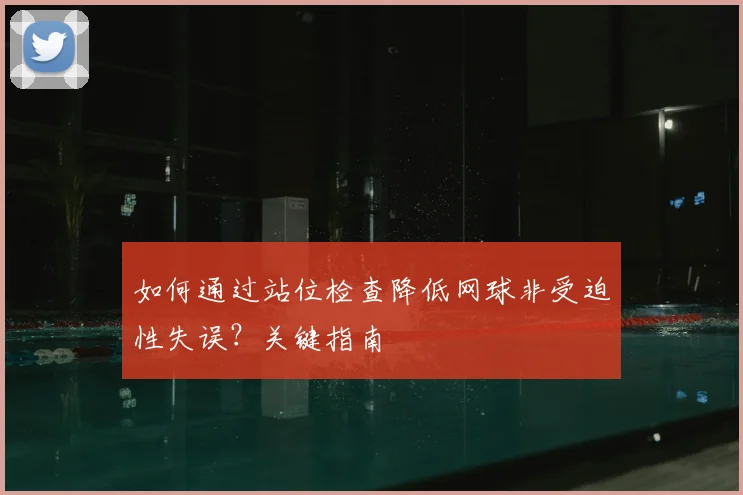如何通过站位检查降低网球非受迫性失误？关键指南