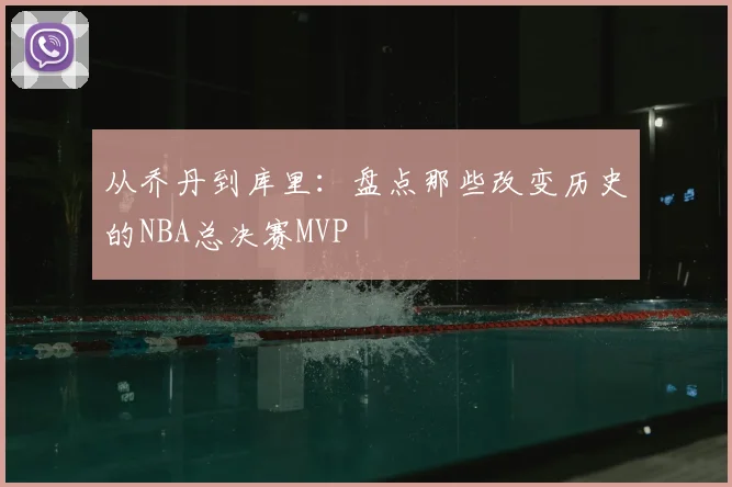 从乔丹到库里：盘点那些改变历史的NBA总决赛MVP