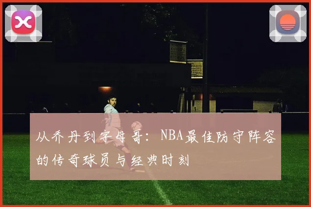 从乔丹到字母哥：NBA最佳防守阵容的传奇球员与经典时刻