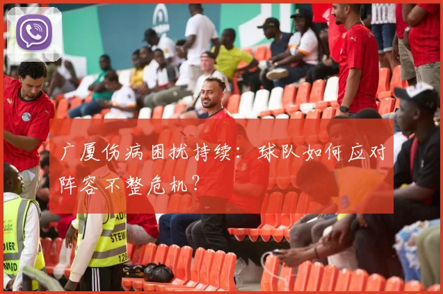 广厦伤病困扰持续：球队如何应对阵容不整危机？