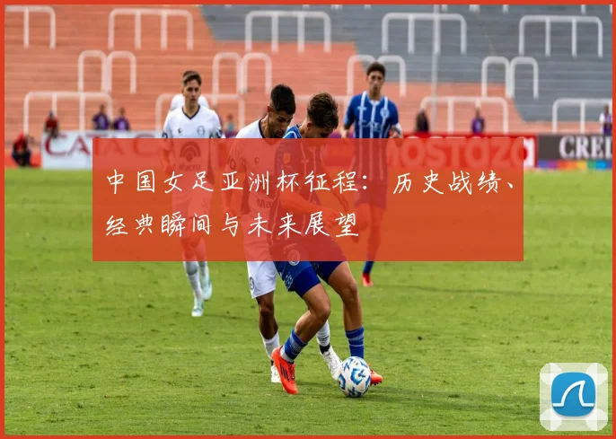 中国女足亚洲杯征程：历史战绩、经典瞬间与未来展望